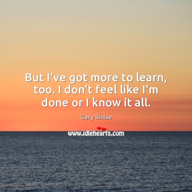 But I’ve got more to learn, too. I don’t feel like I’m done or I know it all. Gary Sinise Picture Quote