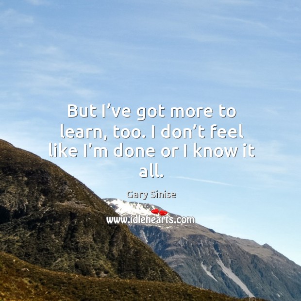 But I’ve got more to learn, too. I don’t feel like I’m done or I know it all. Gary Sinise Picture Quote