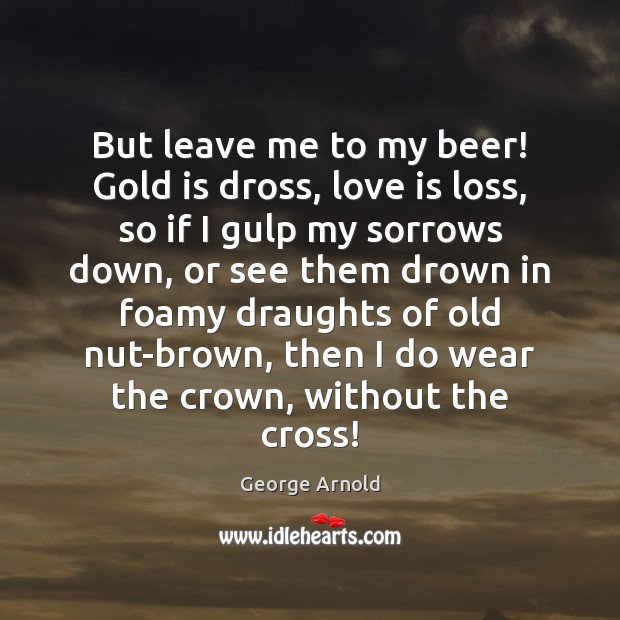But leave me to my beer! Gold is dross, love is loss, George Arnold Picture Quote