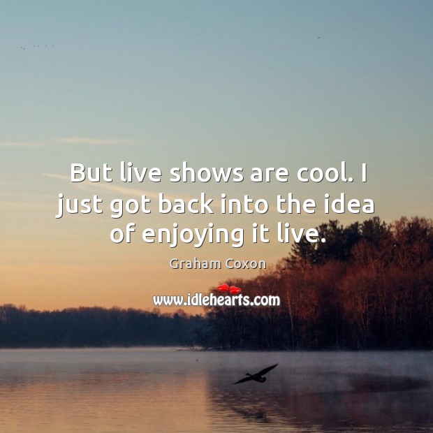 But live shows are cool. I just got back into the idea of enjoying it live. Image