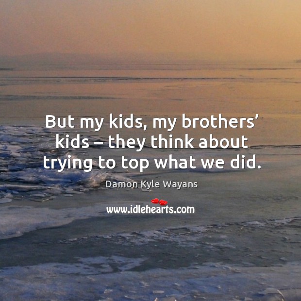 But my kids, my brothers’ kids – they think about trying to top what we did. Damon Kyle Wayans Picture Quote