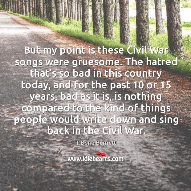 But my point is these civil war songs were gruesome. The hatred that’s so bad in this country today T Bone Burnett Picture Quote