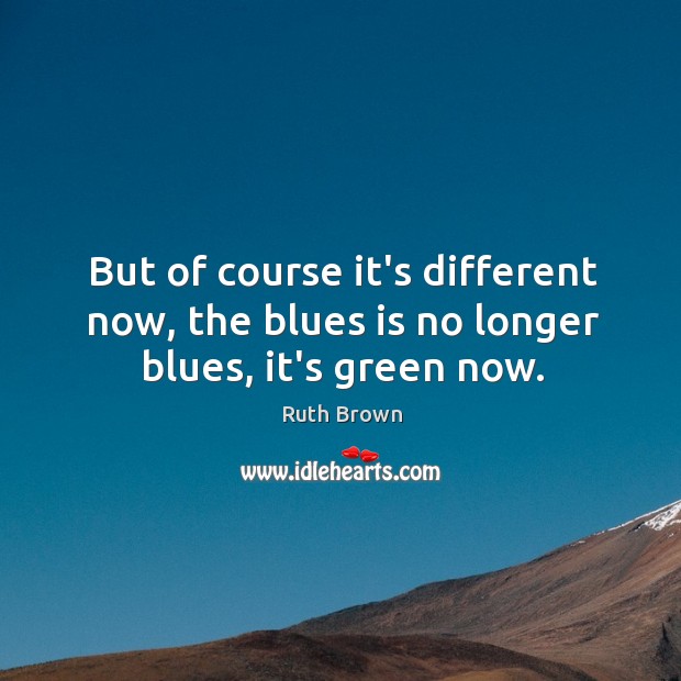But of course it’s different now, the blues is no longer blues, it’s green now. Ruth Brown Picture Quote