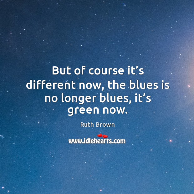 But of course it’s different now, the blues is no longer blues, it’s green now. Ruth Brown Picture Quote