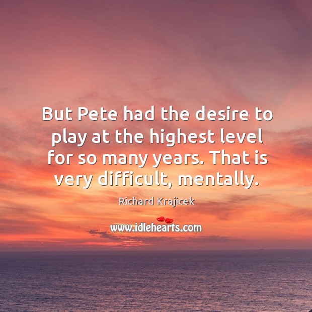 But pete had the desire to play at the highest level for so many years. That is very difficult, mentally. Richard Krajicek Picture Quote