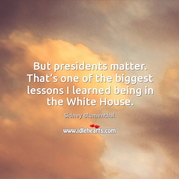 But presidents matter. That’s one of the biggest lessons I learned being in the white house. Sidney Blumenthal Picture Quote