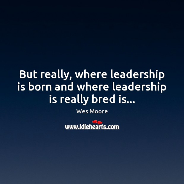 But really, where leadership is born and where leadership is really bred is… 
