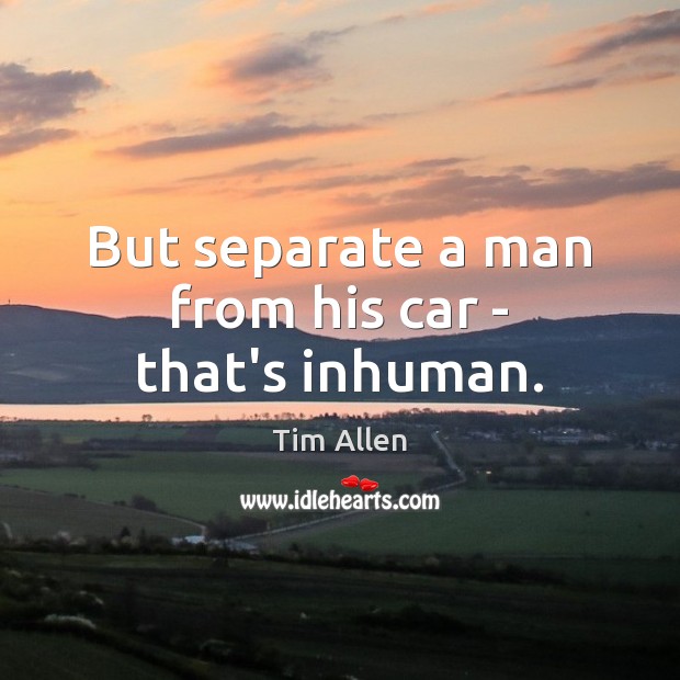 But separate a man from his car – that’s inhuman. Tim Allen Picture Quote