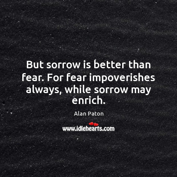 But sorrow is better than fear. For fear impoverishes always, while sorrow may enrich. Alan Paton Picture Quote