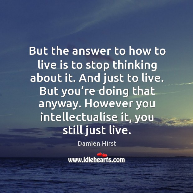 But the answer to how to live is to stop thinking about it. And just to live. But you’re doing that anyway. Image