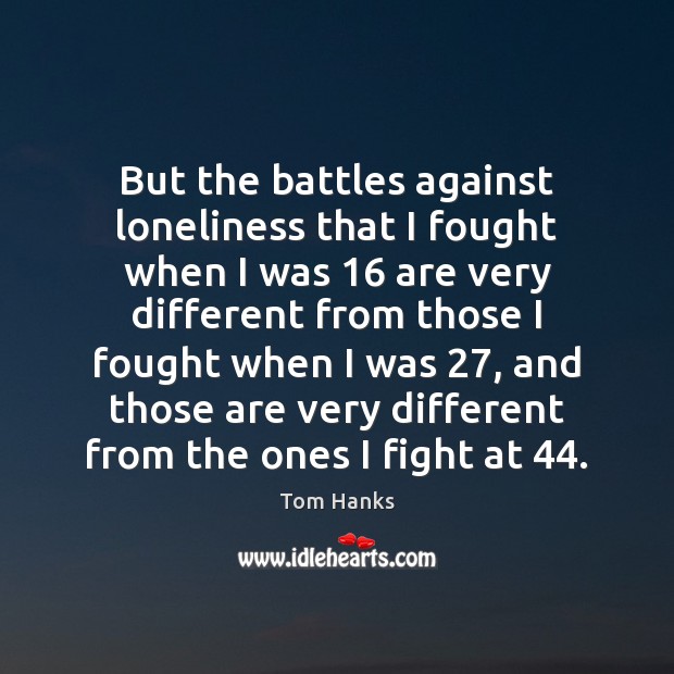 But the battles against loneliness that I fought when I was 16 are 