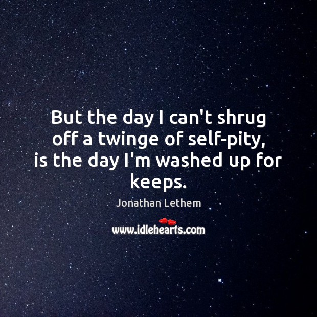 But the day I can’t shrug off a twinge of self-pity, is the day I’m washed up for keeps. Image