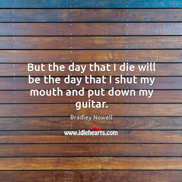 But the day that I die will be the day that I shut my mouth and put down my guitar. Bradley Nowell Picture Quote