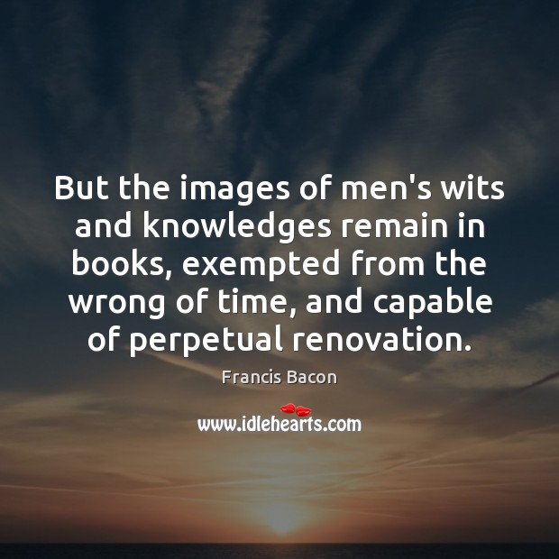 But the images of men’s wits and knowledges remain in books, exempted 