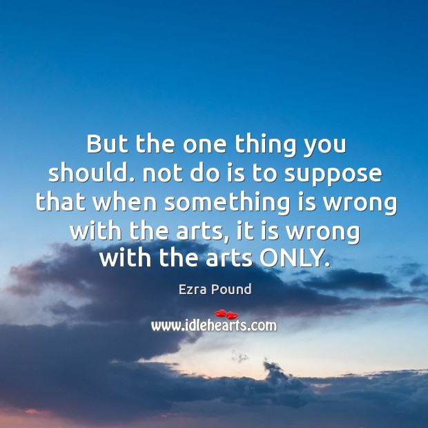 But the one thing you should. Not do is to suppose that when something is wrong with the arts, it is wrong with the arts only. Image