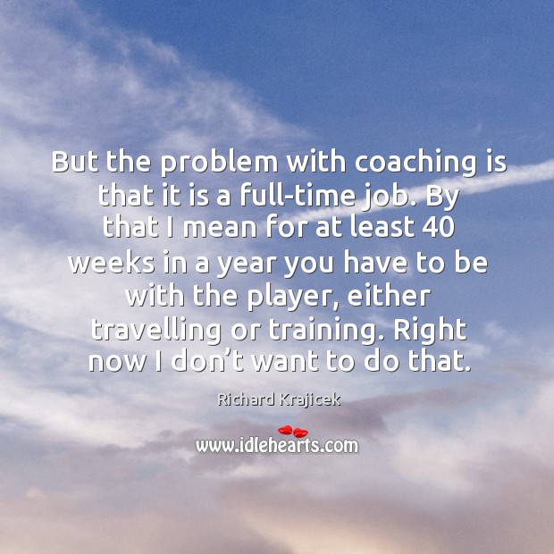 But the problem with coaching is that it is a full-time job. By that I mean for at least Richard Krajicek Picture Quote