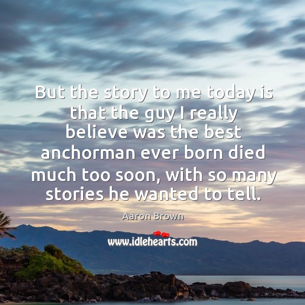 But the story to me today is that the guy I really believe was the best anchorman ever born died much too soon Aaron Brown Picture Quote