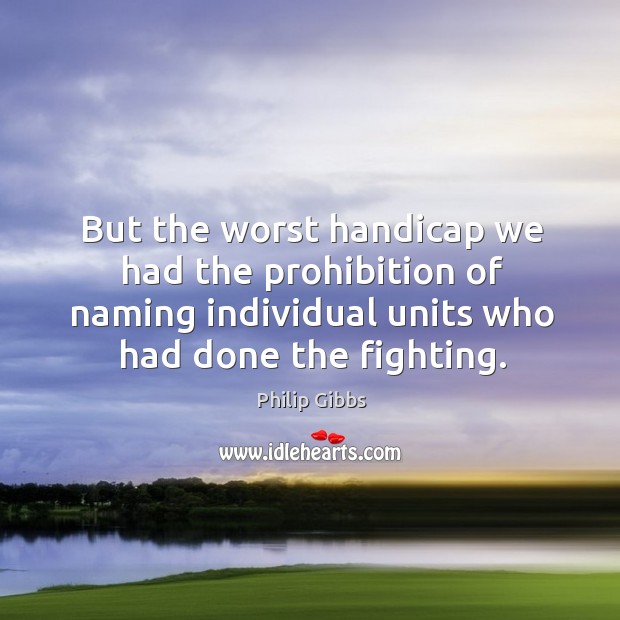 But the worst handicap we had the prohibition of naming individual units who had done the fighting. Philip Gibbs Picture Quote