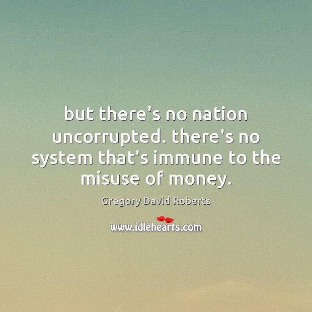 But there’s no nation uncorrupted. there’s no system that’s immune to the misuse of money. 