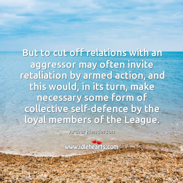 But to cut off relations with an aggressor may often invite retaliation by armed action Arthur Henderson Picture Quote