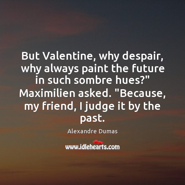 But Valentine, why despair, why always paint the future in such sombre 