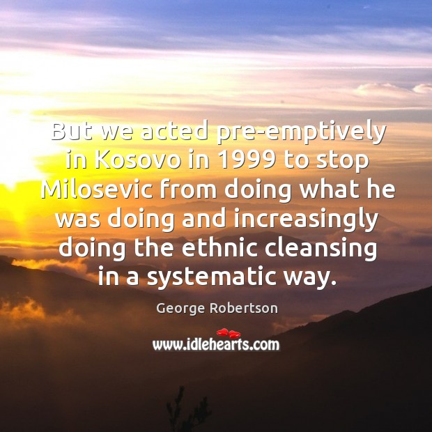 But we acted pre-emptively in kosovo in 1999 to stop milosevic from doing what he was doing George Robertson Picture Quote