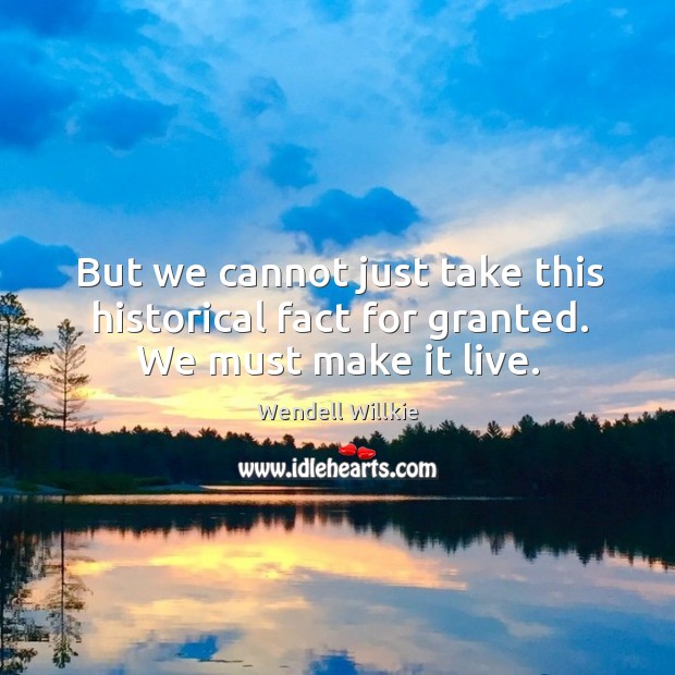 But we cannot just take this historical fact for granted. We must make it live. Wendell Willkie Picture Quote