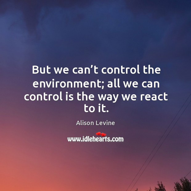But we can’t control the environment; all we can control is the way we react to it. Image