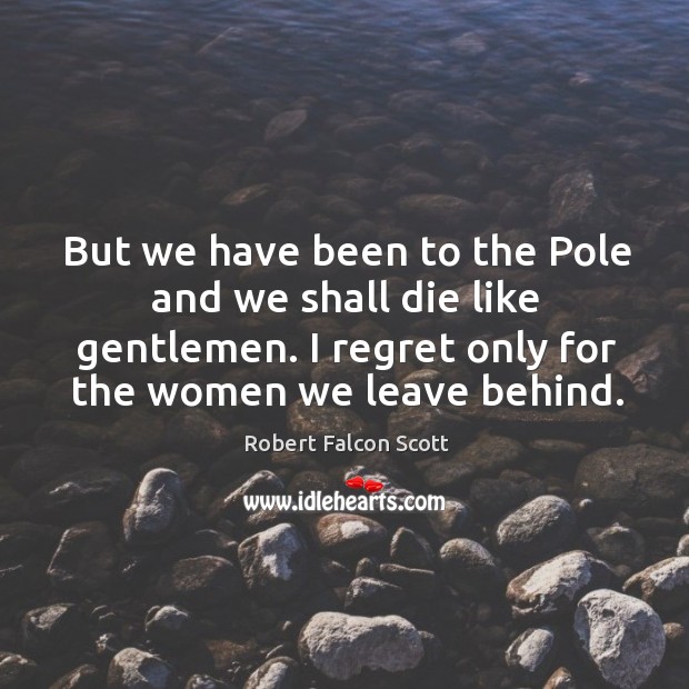 But we have been to the pole and we shall die like gentlemen. I regret only for the women we leave behind. Robert Falcon Scott Picture Quote