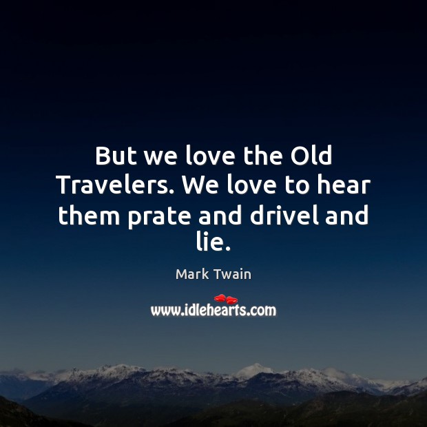 But we love the Old Travelers. We love to hear them prate and drivel and lie. 