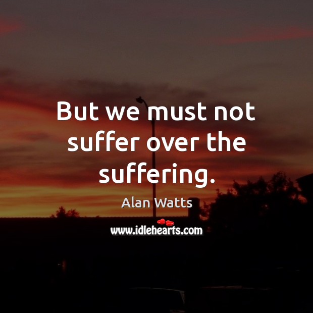 But we must not suffer over the suffering. Alan Watts Picture Quote