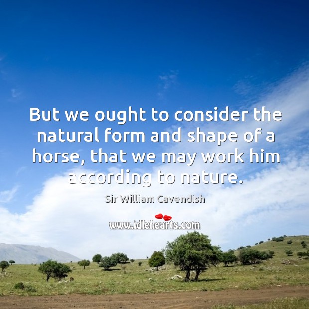 But we ought to consider the natural form and shape of a horse, that we may work him according to nature. Sir William Cavendish Picture Quote