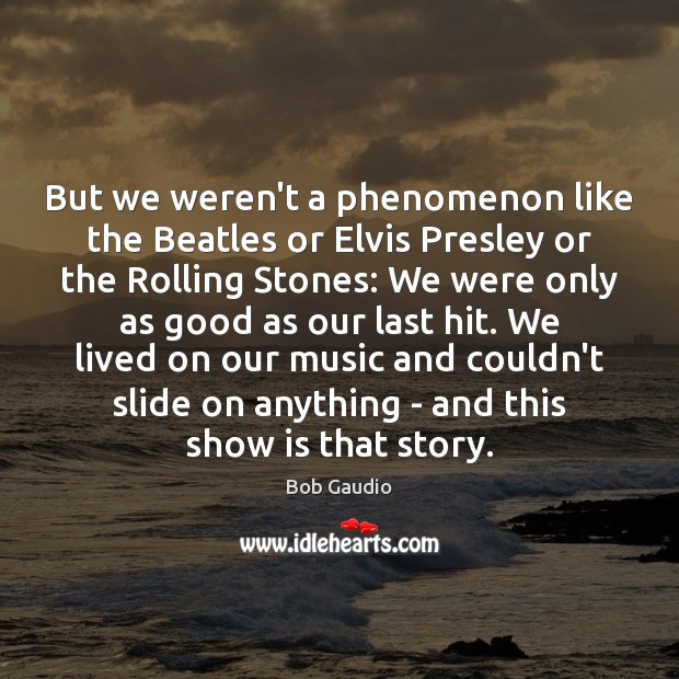 But we weren’t a phenomenon like the Beatles or Elvis Presley or Image