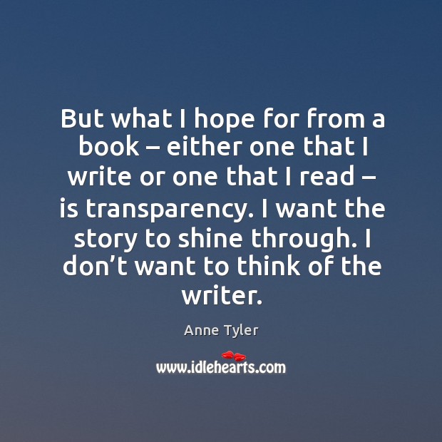 But what I hope for from a book – either one that I write or one that I read – is transparency. Anne Tyler Picture Quote