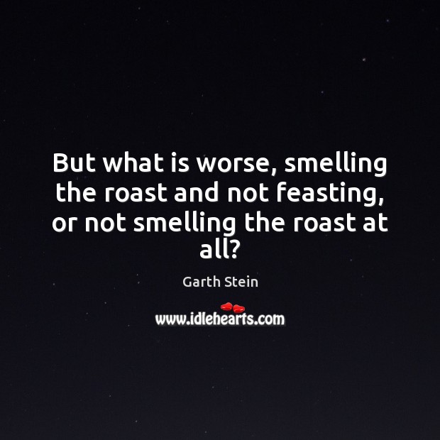 But what is worse, smelling the roast and not feasting, or not smelling the roast at all? Garth Stein Picture Quote