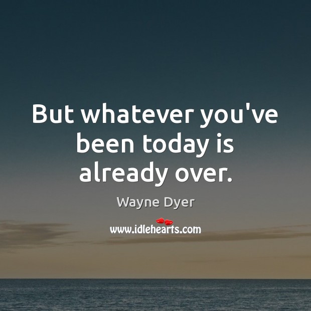 But whatever you’ve been today is already over. Image