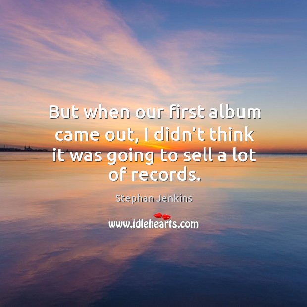 But when our first album came out, I didn’t think it was going to sell a lot of records. Stephan Jenkins Picture Quote