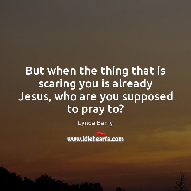 But when the thing that is scaring you is already Jesus, who are you supposed to pray to? Image
