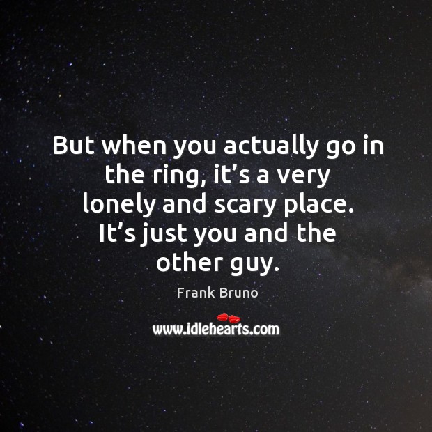 But when you actually go in the ring, it’s a very lonely and scary place. It’s just you and the other guy. Image
