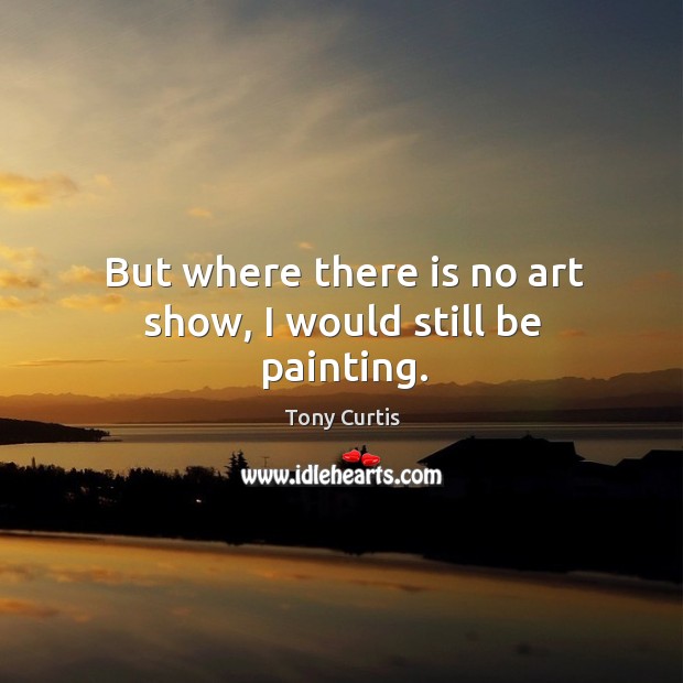But where there is no art show, I would still be painting. Tony Curtis Picture Quote