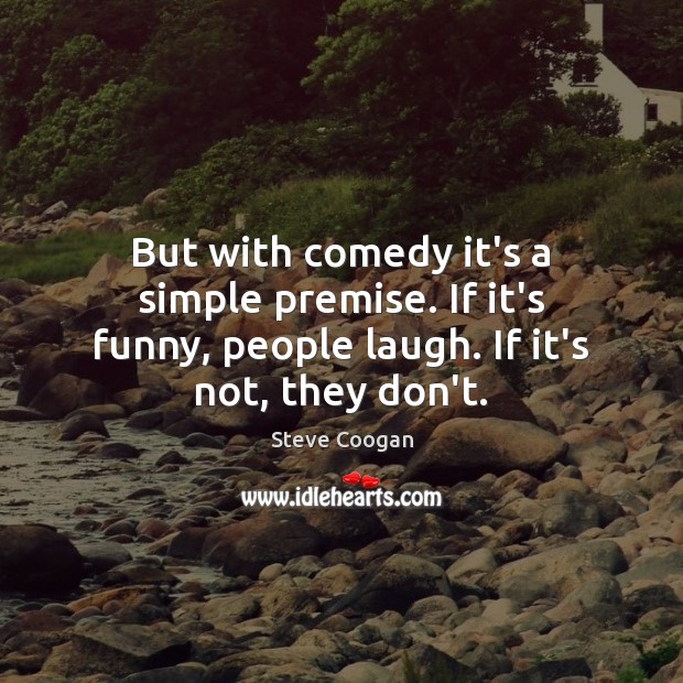 But with comedy it’s a simple premise. If it’s funny, people laugh. 