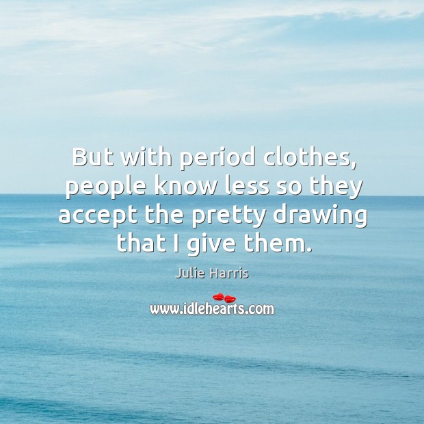 But with period clothes, people know less so they accept the pretty drawing that I give them. Julie Harris Picture Quote