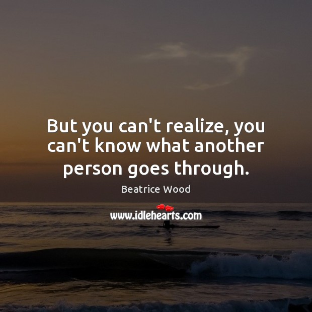 But you can’t realize, you can’t know what another person goes through. Beatrice Wood Picture Quote