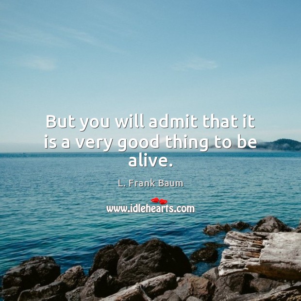 But you will admit that it is a very good thing to be alive. Image