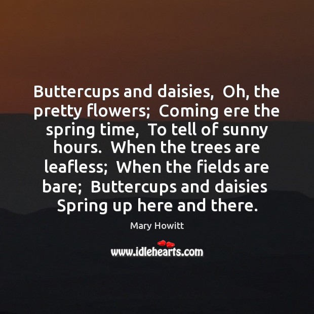 Buttercups and daisies,  Oh, the pretty flowers;  Coming ere the spring time, Mary Howitt Picture Quote