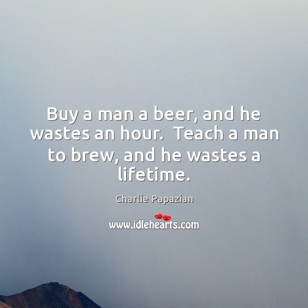 Buy a man a beer, and he wastes an hour.  Teach a man to brew, and he wastes a lifetime. Charlie Papazian Picture Quote