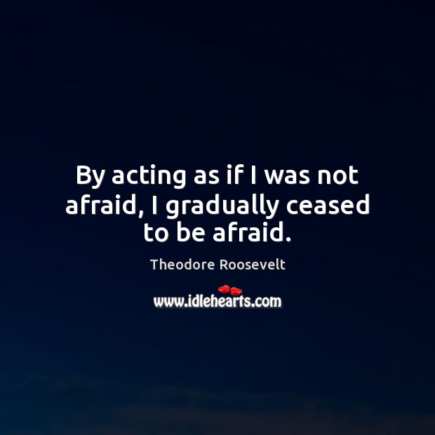 By acting as if I was not afraid, I gradually ceased to be afraid. Theodore Roosevelt Picture Quote