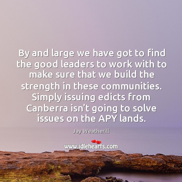 By and large we have got to find the good leaders to work with to make sure that we Jay Weatherill Picture Quote