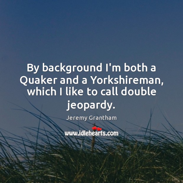 By background I’m both a Quaker and a Yorkshireman, which I like to call double jeopardy. Jeremy Grantham Picture Quote