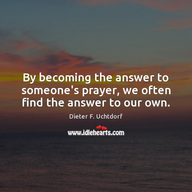 By becoming the answer to someone’s prayer, we often find the answer to our own. Dieter F. Uchtdorf Picture Quote